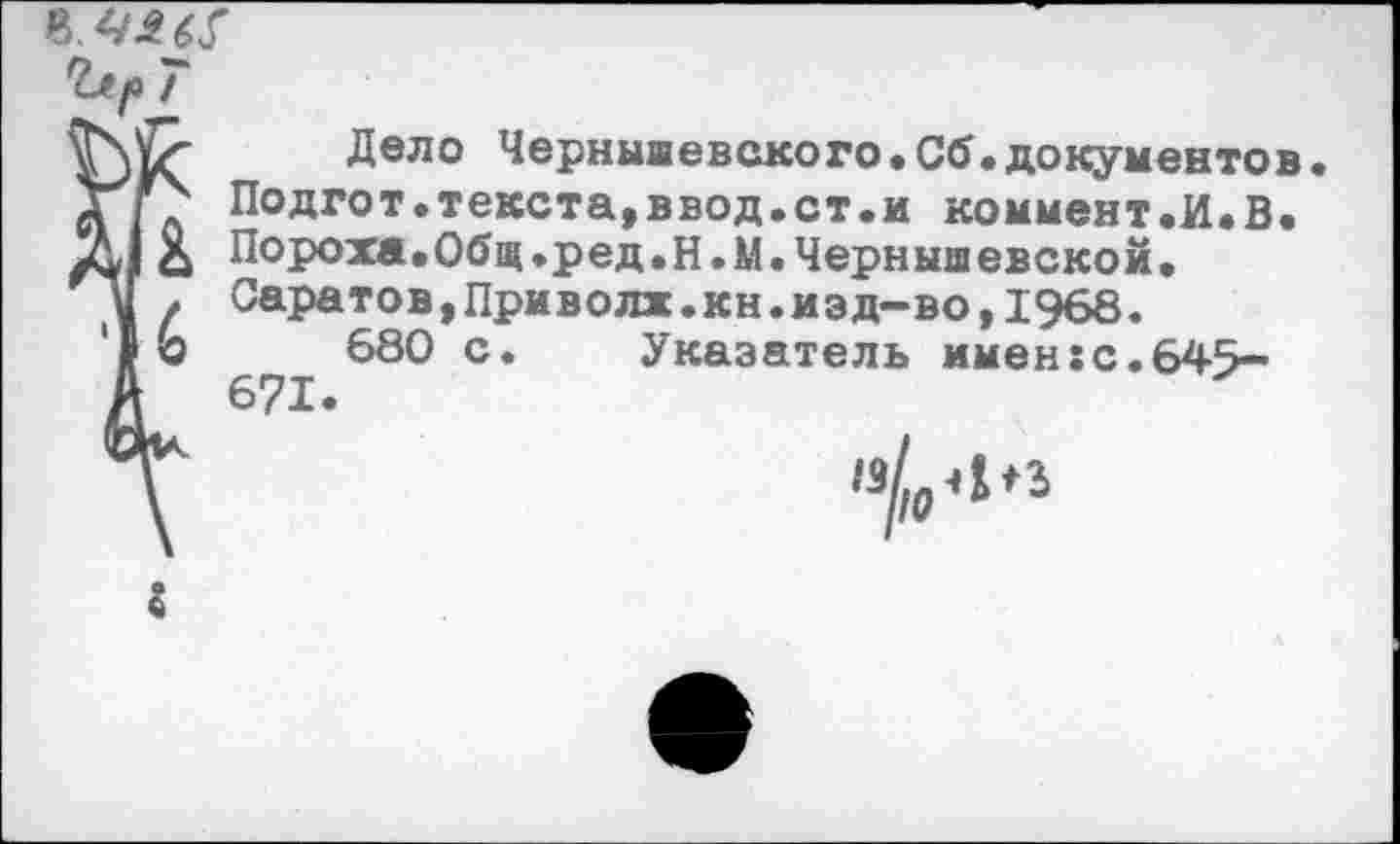 ﻿
7
Дело Чернышевского.Сб.документев дГ? Подгот.текста,ввод.ст.и коммент.И.В. £ Пороха.Общ.ред.Н.М.Чернышевской.
V . Саратов,Приволж.кн.иэд-во,1968.
680 с. Указатель имен:с.645-А 671.
’Г